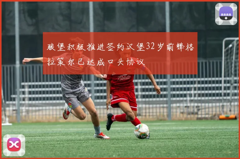 狼堡积极推进签约汉堡32岁前锋格拉策尔已达成口头协议