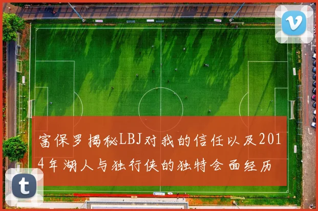 富保罗揭秘LBJ对我的信任以及2014年湖人与独行侠的独特会面经历