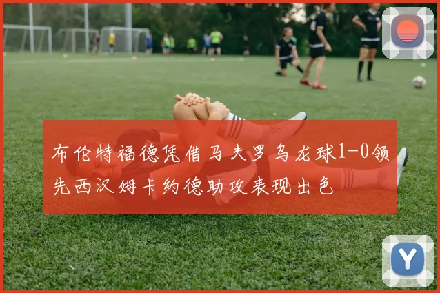布伦特福德凭借马夫罗乌龙球1-0领先西汉姆卡约德助攻表现出色