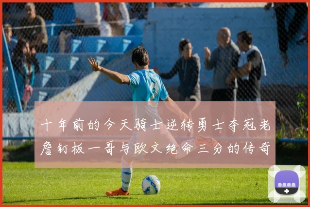 十年前的今天骑士逆转勇士夺冠老詹钉板一哥与欧文绝命三分的传奇时刻
