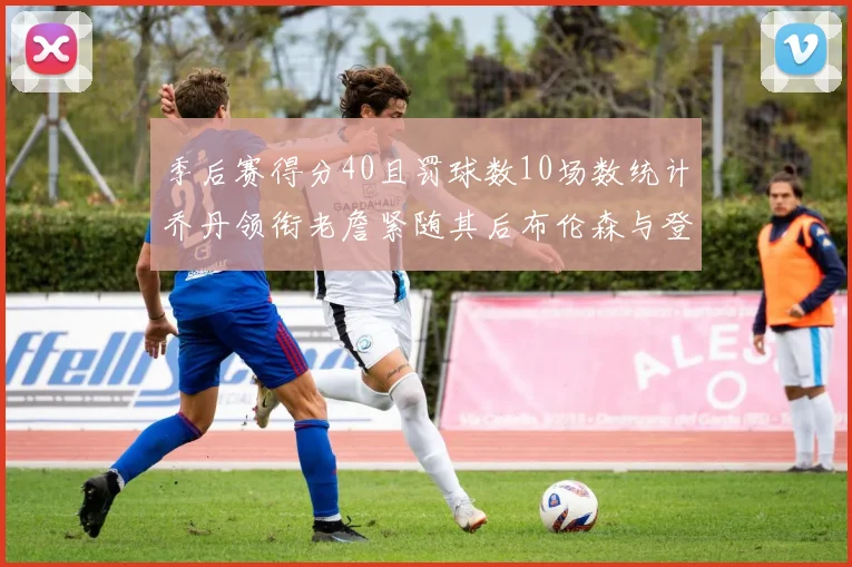 季后赛得分40且罚球数10场数统计乔丹领衔老詹紧随其后布伦森与登库并肩奋战