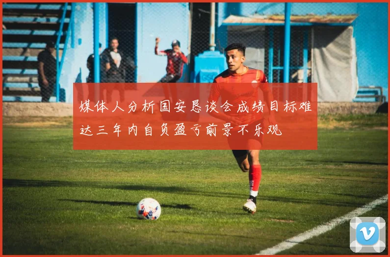 媒体人分析国安恳谈会成绩目标难达三年内自负盈亏前景不乐观