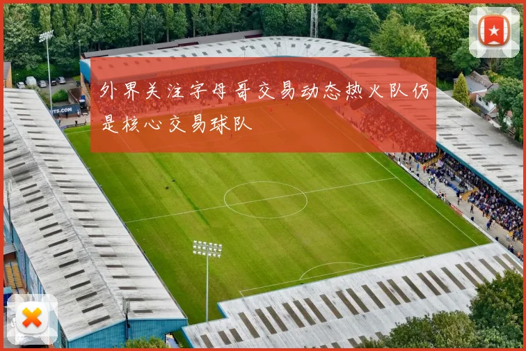 外界关注字母哥交易动态热火队仍是核心交易球队