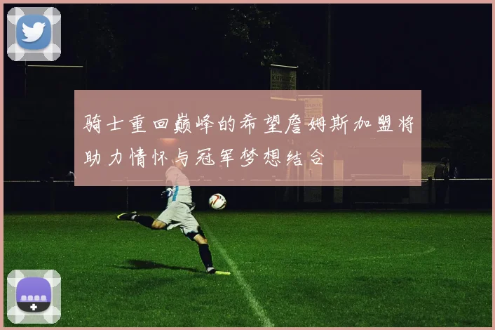 骑士重回巅峰的希望詹姆斯加盟将助力情怀与冠军梦想结合