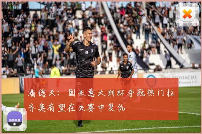 潘德夫：国米意大利杯夺冠热门拉齐奥有望在决赛中复仇