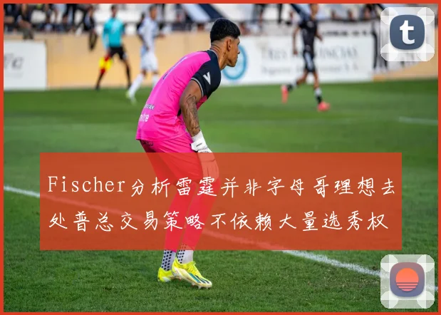 Fischer分析雷霆并非字母哥理想去处普总交易策略不依赖大量选秀权