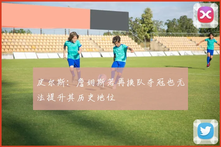 皮尔斯：詹姆斯若再换队夺冠也无法提升其历史地位